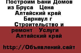 Построим Бани Домов из Бруса › Цена ­ 130 - Алтайский край, Барнаул г. Строительство и ремонт » Услуги   . Алтайский край